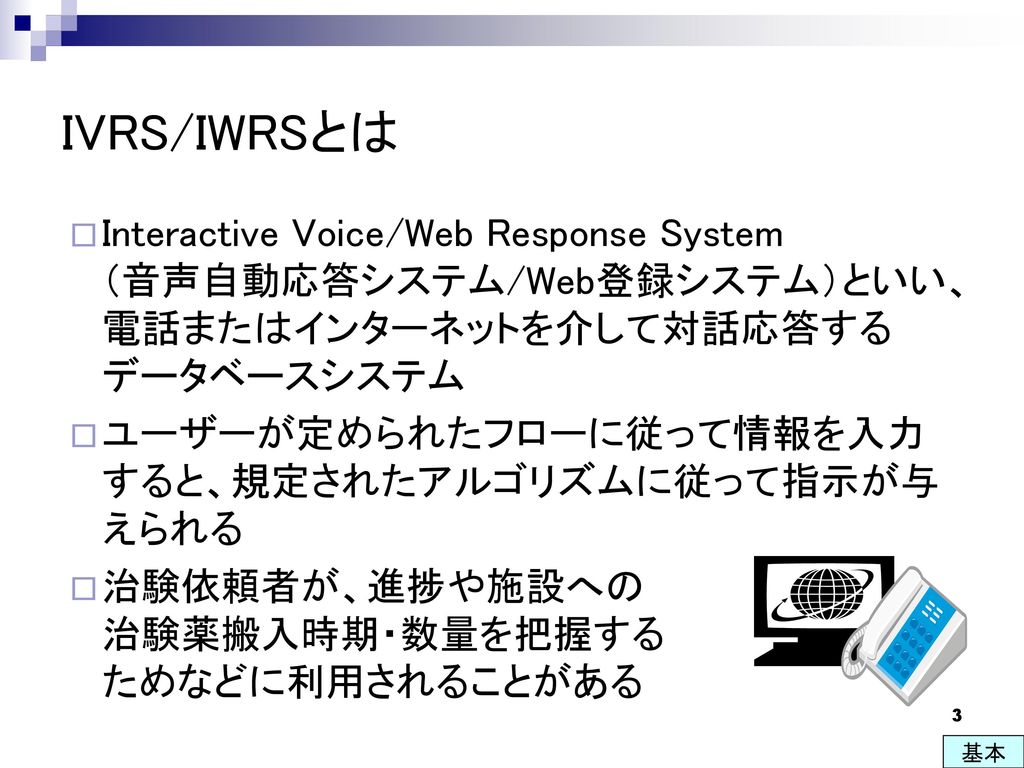 IVRS/IWRSとは Interactive Voice/Web Response System （音声自動応答システム/Web登録システム）といい、電話またはインターネットを介して対話応答するデータベースシステム.