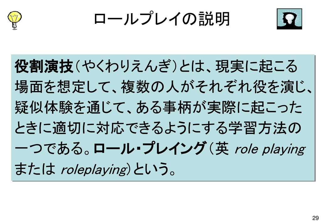 ロールプレイの説明 役割演技（やくわりえんぎ）とは、現実に起こる場面を想定して、複数の人がそれぞれ役を演じ、疑似体験を通じて、ある事柄が実際に起こったときに適切に対応できるようにする学習方法の一つである。ロール・プレイング（英 role playing または roleplaying）という。