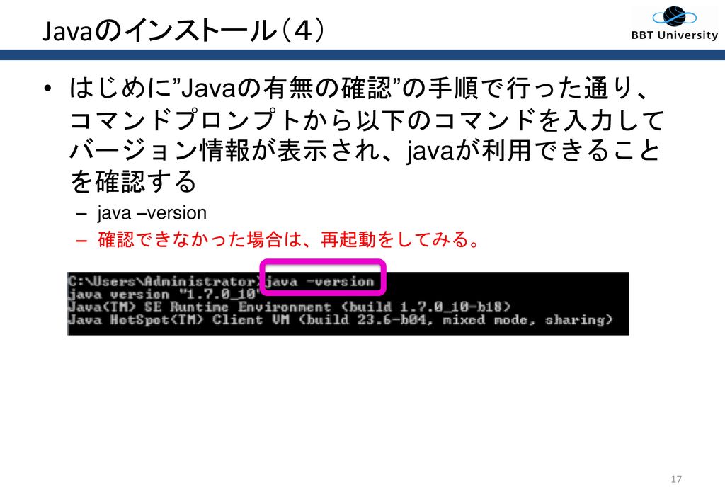 Javaのインストール（４） はじめに Javaの有無の確認 の手順で行った通り、コマンドプロンプトから以下のコマンドを入力してバージョン情報が表示され、javaが利用できることを確認する. java –version.