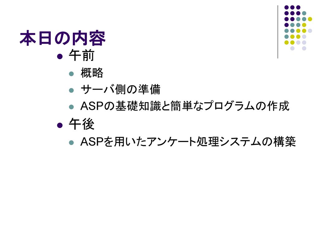 本日の内容 午前 概略 サーバ側の準備 ASPの基礎知識と簡単なプログラムの作成 午後 ASPを用いたアンケート処理システムの構築