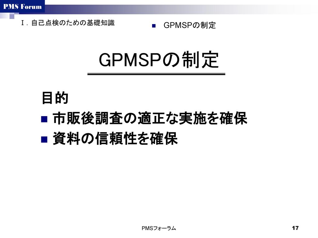 Ⅰ．自己点検のための基礎知識 GPMSPの制定 GPMSPの制定 目的 市販後調査の適正な実施を確保 資料の信頼性を確保 PMSフォーラム