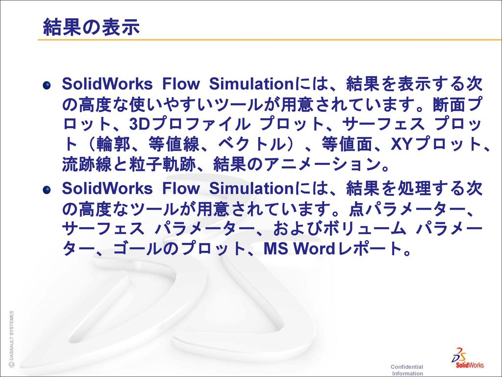 結果の表示 SolidWorks Flow Simulationには、結果を表示する次の高度な使いやすいツールが用意されています。断面プロット、3Dプロファイル プロット、サーフェス プロット（輪郭、等値線、ベクトル）、等値面、XYプロット、流跡線と粒子軌跡、結果のアニメーション。