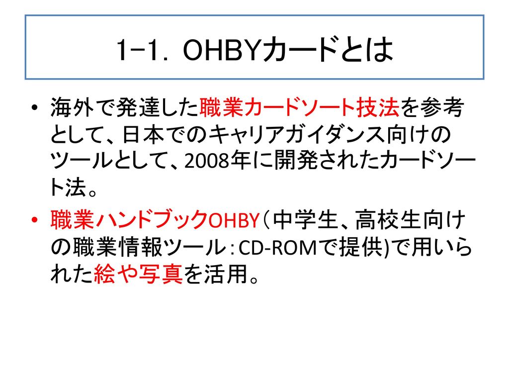 1-1．OHBYカードとは 海外で発達した職業カードソート技法を参考として、日本でのキャリアガイダンス向けのツールとして、2008年に開発されたカードソート法。 職業ハンドブックOHBY（中学生、高校生向けの職業情報ツール：CD-ROMで提供)で用いられた絵や写真を活用。