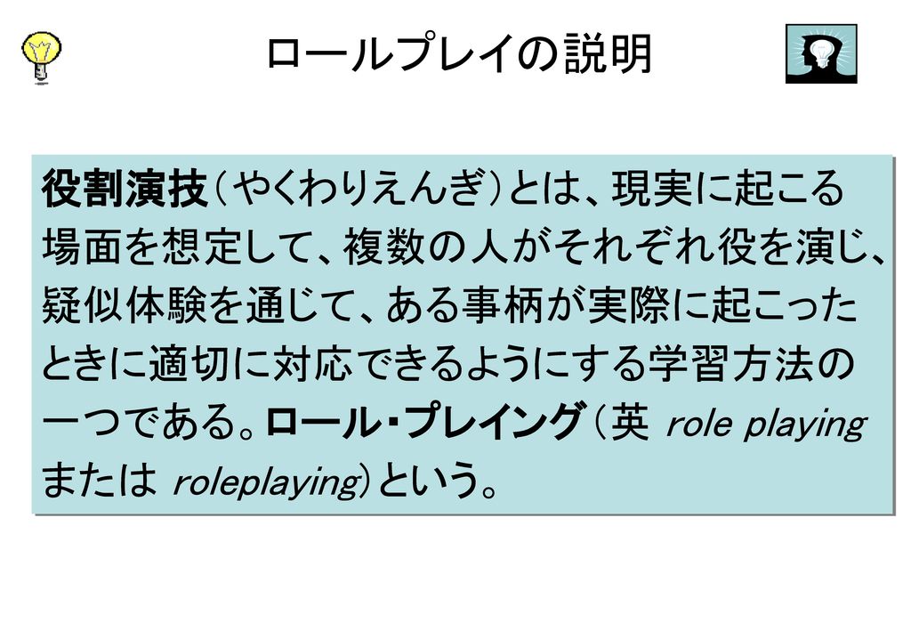 ロールプレイの説明 役割演技（やくわりえんぎ）とは、現実に起こる場面を想定して、複数の人がそれぞれ役を演じ、疑似体験を通じて、ある事柄が実際に起こったときに適切に対応できるようにする学習方法の一つである。ロール・プレイング（英 role playing または roleplaying）という。