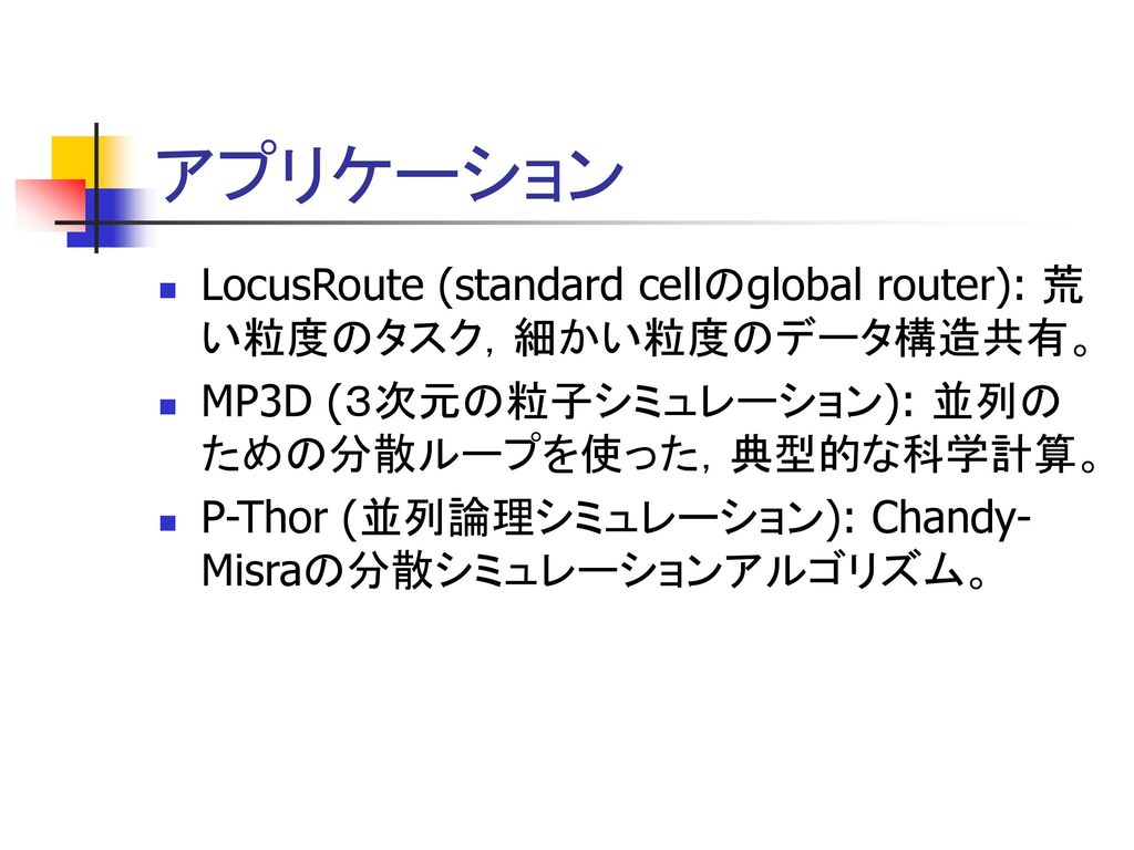 アプリケーション LocusRoute (standard cellのglobal router): 荒い粒度のタスク，細かい粒度のデータ構造共有。 MP3D (３次元の粒子シミュレーション): 並列のための分散ループを使った，典型的な科学計算。