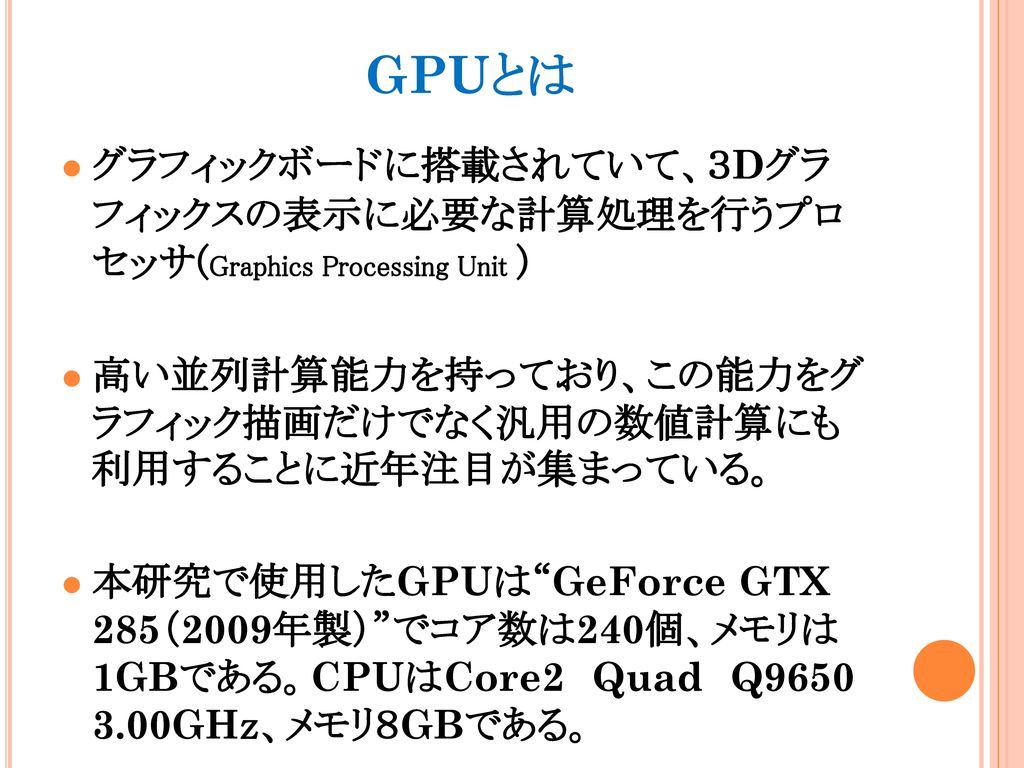 GPUとは グラフィックボードに搭載されていて、３Dグラ フィックスの表示に必要な計算処理を行うプロ セッサ(Graphics Processing Unit ) 高い並列計算能力を持っており、この能力をグ ラフィック描画だけでなく汎用の数値計算にも 利用することに近年注目が集まっている。
