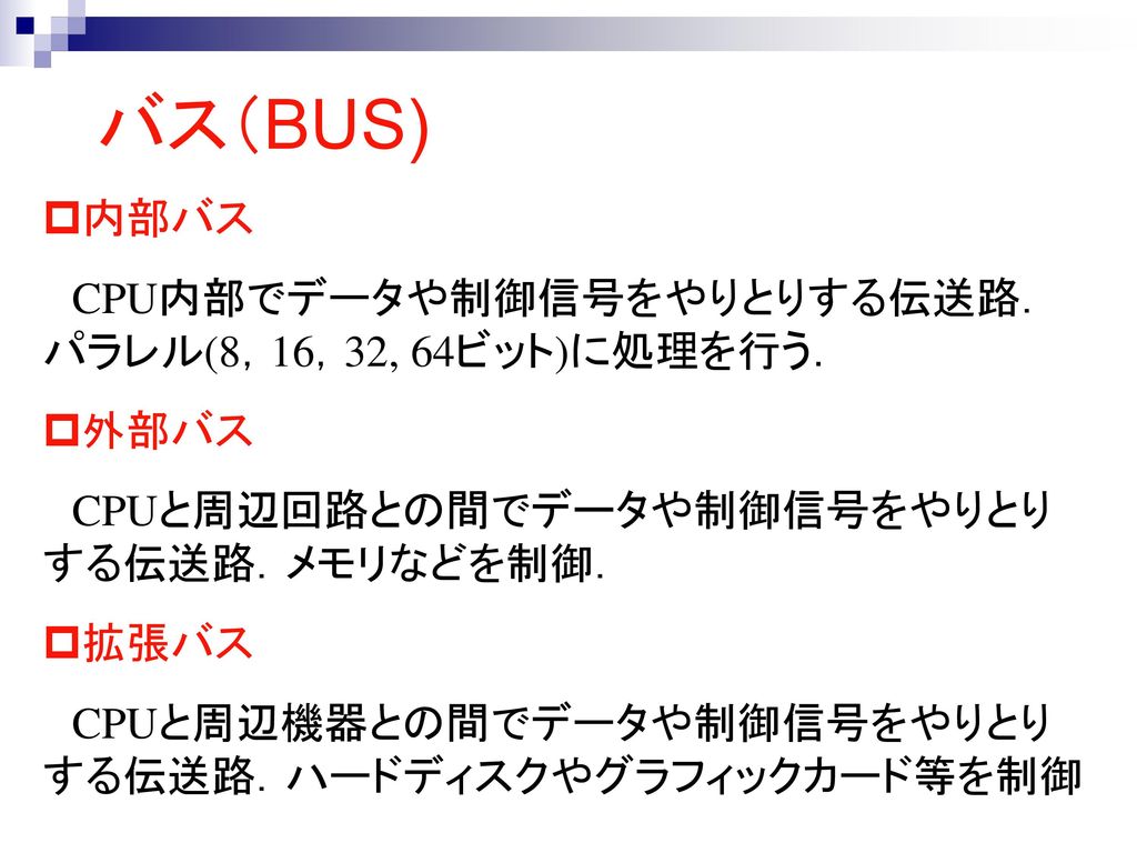 バス（BUS) 内部バス CPU内部でデータや制御信号をやりとりする伝送路．パラレル(8，16，32, 64ビット)に処理を行う． 外部バス