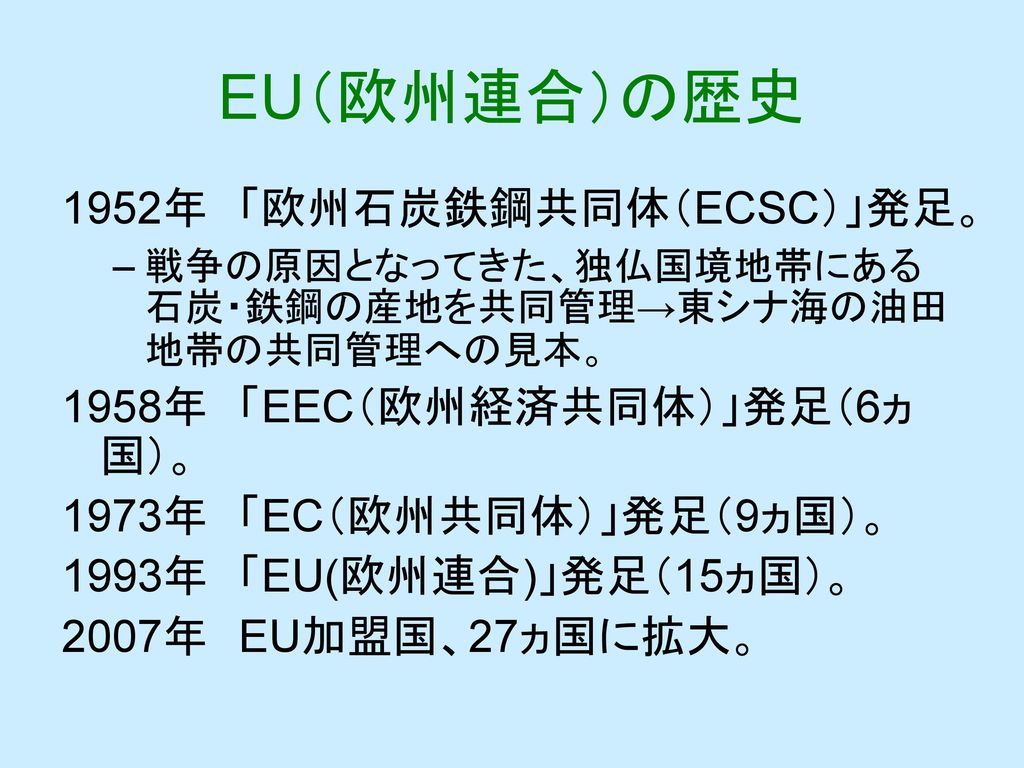EU（欧州連合）の歴史 1952年 「欧州石炭鉄鋼共同体（ECSC）」発足。 1958年 「EEC（欧州経済共同体）」発足（6ヵ国）。