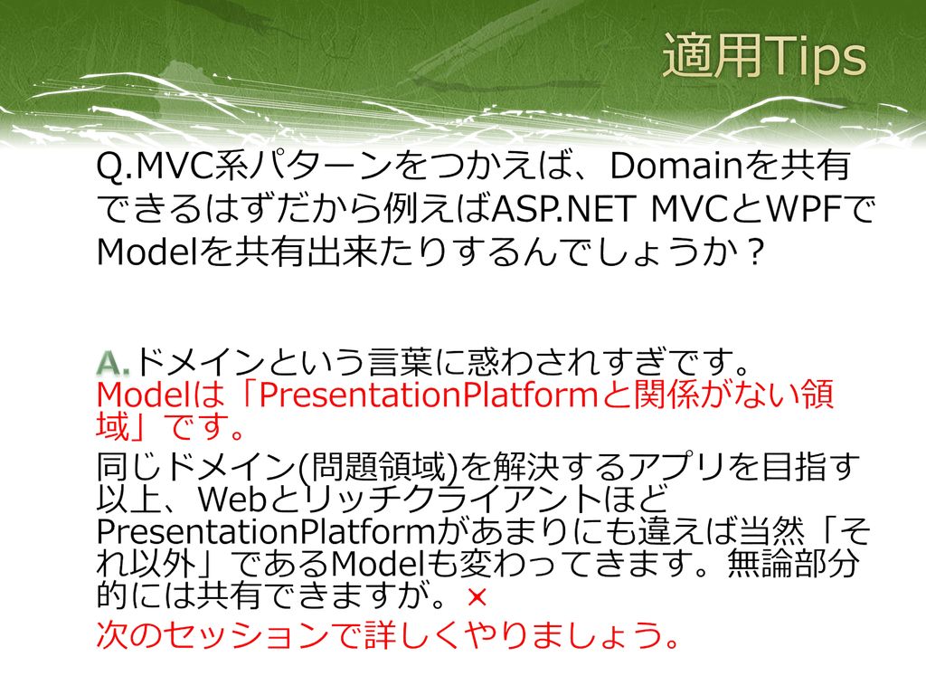 適用Tips Q.MVC系パターンをつかえば、Domainを共有できるはずだから例えばASP.NET MVCとWPFでModelを共有出来たりするんでしょうか？ A.ドメインという言葉に惑わされすぎです。 Modelは「PresentationPlatformと関係がない領域」です。