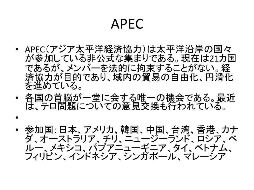 APEC APEC（アジア太平洋経済協力）は太平洋沿岸の国々が参加している非公式な集まりである。現在は21カ国であるが、メンバーを法的に拘束することがない。経済協力が目的であり、域内の貿易の自由化、円滑化を進めている。