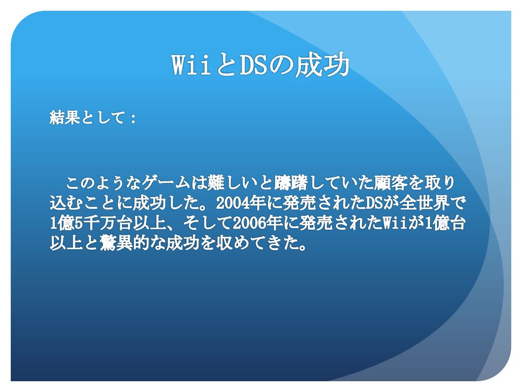 WiiとDSの成功 結果として： このようなゲームは難しいと躊躇していた顧客を取り 込むことに成功した。2004年に発売されたDSが全世界で 1億5千万台以上、そして2006年に発売されたWiiが1億台 以上と驚異的な成功を収めてきた。