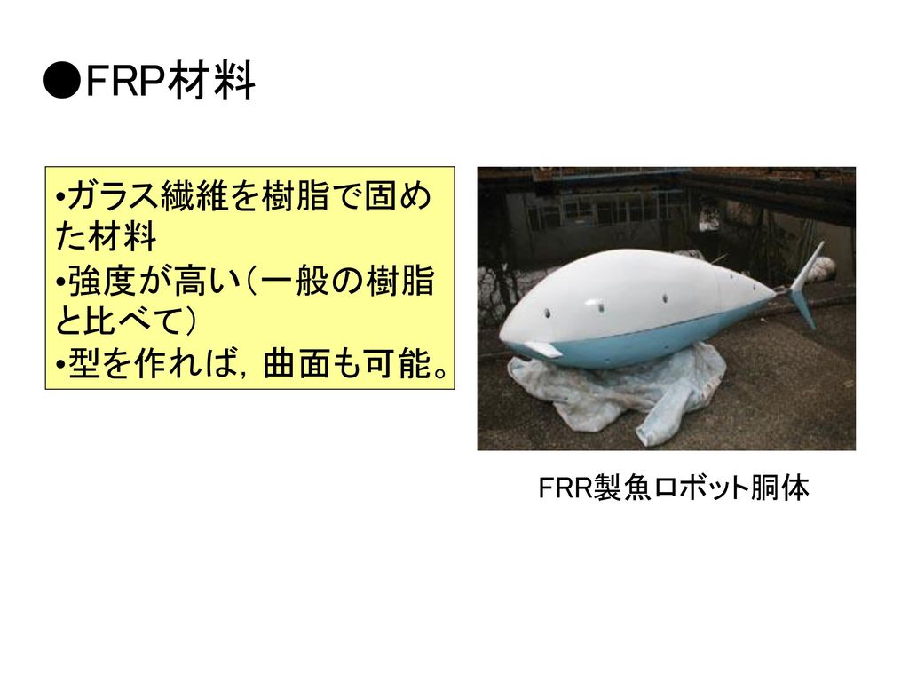 ●FRP材料 ガラス繊維を樹脂で固めた材料 強度が高い（一般の樹脂と比べて） 型を作れば，曲面も可能。 FRR製魚ロボット胴体