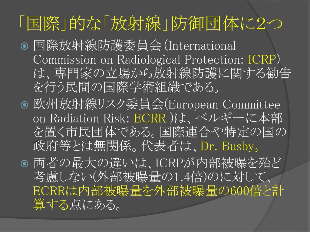 「国際」的な「放射線」防御団体に２つ 国際放射線防護委員会（International Commission on Radiological Protection: ICRP）は、専門家の立場から放射線防護に関する勧告を行う民間の国際学術組織である。