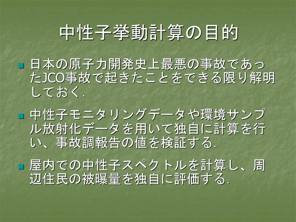 中性子挙動計算の目的 日本の原子力開発史上最悪の事故であったJCO事故で起きたことをできる限り解明しておく．