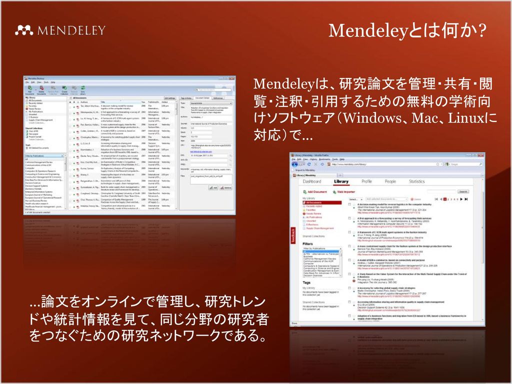 Mendeleyとは何か. Mendeleyは、研究論文を管理・共有・閲覧・注釈・引用するための無料の学術向けソフトウェア（Windows、Mac、Linuxに対応）で...