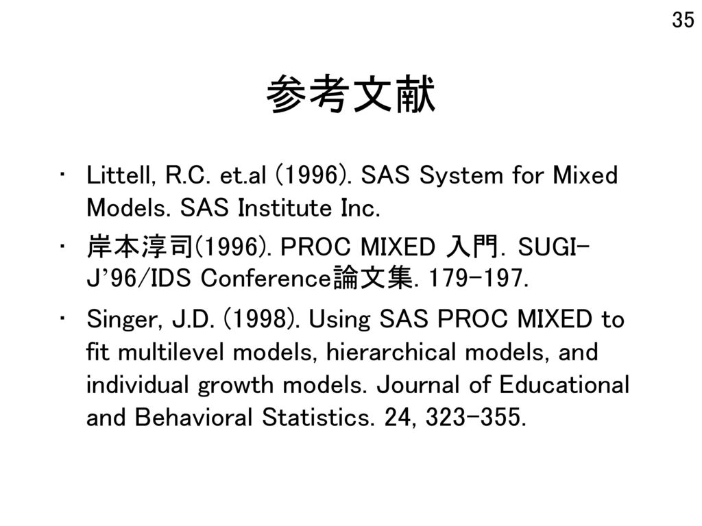 参考文献 Littell, R.C. et.al (1996). SAS System for Mixed Models. SAS Institute Inc. 岸本淳司(1996). PROC MIXED 入門．SUGI-J’96/IDS Conference論文集