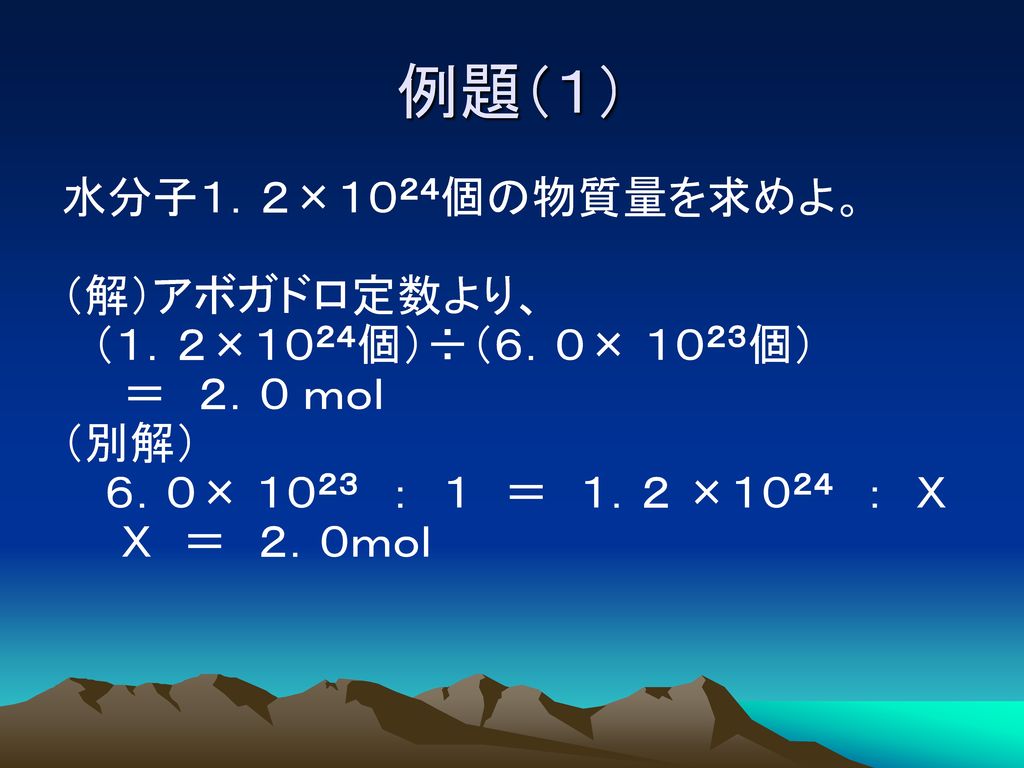 例題（１） 水分子１．２×１０２４個の物質量を求めよ。 （解）アボガドロ定数より、 （１．２×１０２４個）÷（６．０× １０２３個） ＝ ２．０ ｍｏｌ （別解） ６．０× １０２３ ： １ ＝ １．２ ×１０２４ ： Ｘ Ｘ ＝ ２．０ｍｏｌ