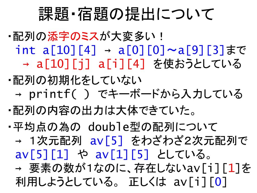 課題・宿題の提出について ・配列の添字のミスが大変多い！ int a[10][4] → a[0][0]～a[9][3]まで → a[10][j] a[i][4] を使おうとしている. ・配列の初期化をしていない → printf( ) でキーボードから入力している.