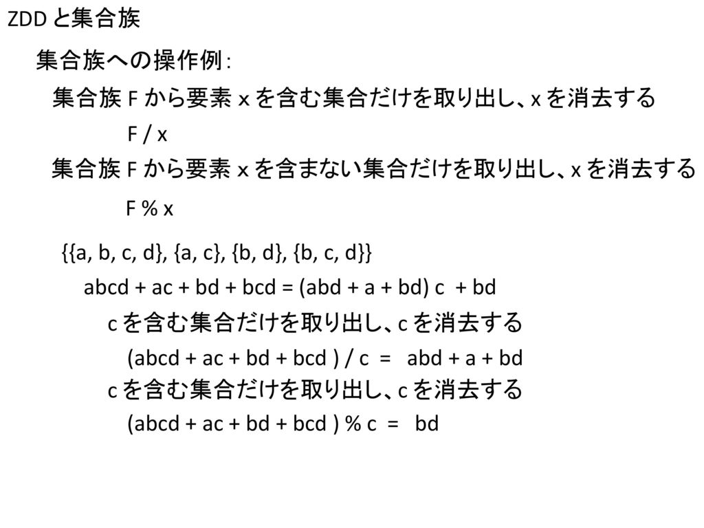 ZDD と集合族 集合族への操作例： 集合族 F から要素 ｘ を含む集合だけを取り出し、x を消去する. F / x. 集合族 F から要素 ｘ を含まない集合だけを取り出し、x を消去する.