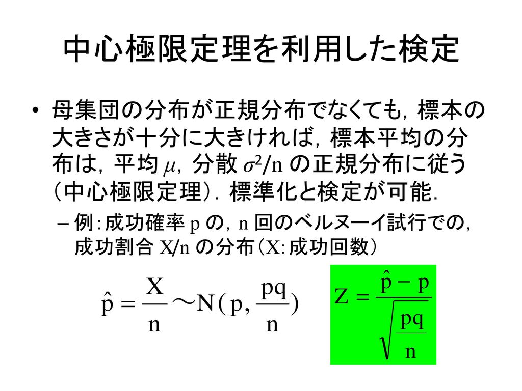 中心極限定理を利用した検定 母集団の分布が正規分布でなくても，標本の大きさが十分に大きければ，標本平均の分布は，平均 μ，分散 σ2/n の正規分布に従う（中心極限定理）．標準化と検定が可能． 例：成功確率 p の，n 回のベルヌーイ試行での，成功割合 X/n の分布（X：成功回数）