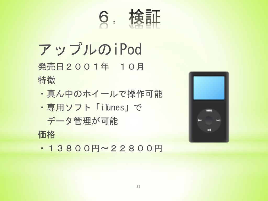 ６．検証 アップルのiPod 発売日２００１年 １０月 特徴 ・真ん中のホイールで操作可能 ・専用ソフト「iTunes」で データ管理が可能
