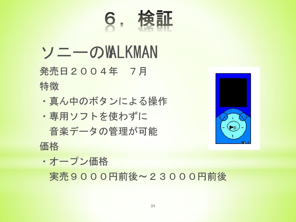 ６．検証 ソニーのWALKMAN 発売日２００４年 ７月 特徴 ・真ん中のボタンによる操作 ・専用ソフトを使わずに 音楽データの管理が可能