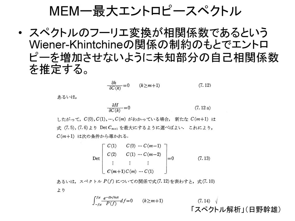 MEMー最大エントロピースペクトル スペクトルのフーリエ変換が相関係数であるというWiener-Khintchineの関係の制約のもとでエントロピーを増加させないように未知部分の自己相関係数を推定する。