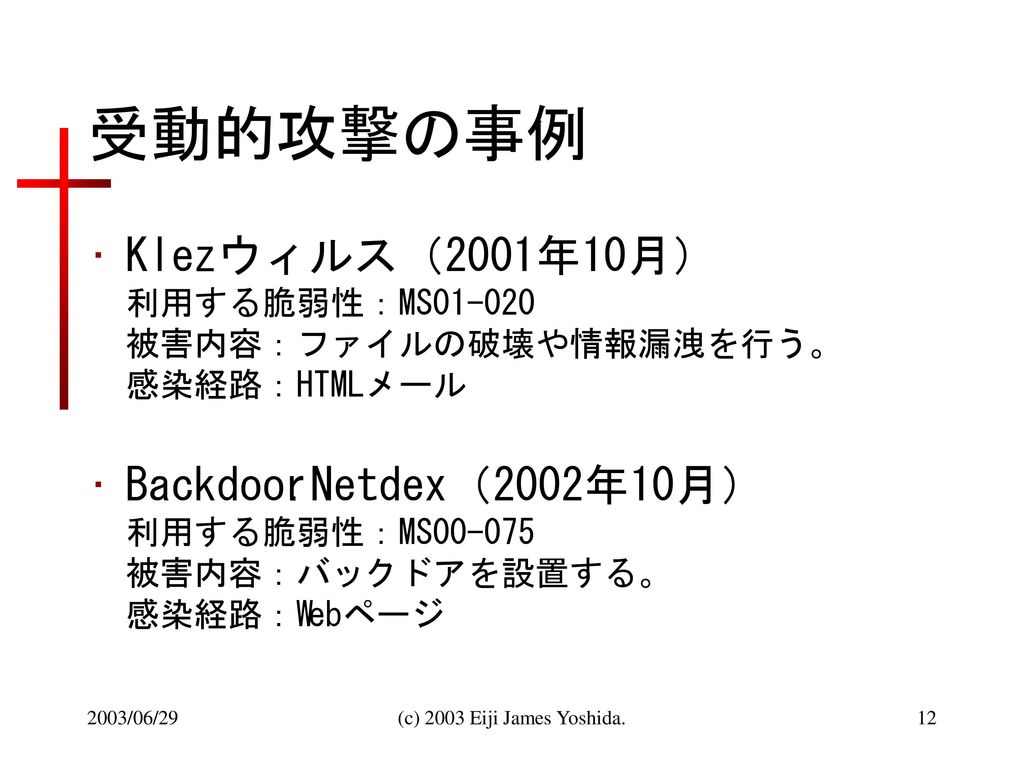 受動的攻撃の事例 Klezウィルス（2001年10月） 利用する脆弱性：MS 被害内容：ファイルの破壊や情報漏洩を行う。 感染経路：HTMLメール.