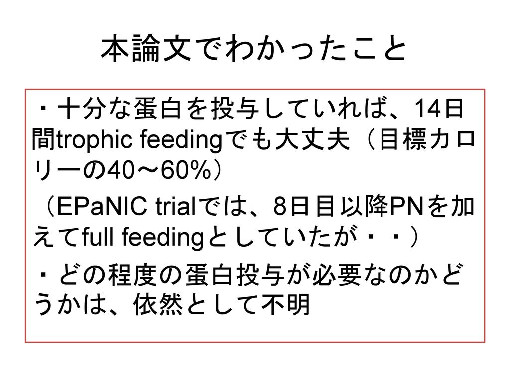 本論文でわかったこと ・十分な蛋白を投与していれば、14日間trophic feedingでも大丈夫（目標カロリーの40〜60%） （EPaNIC trialでは、8日目以降PNを加えてfull feedingとしていたが・・） ・どの程度の蛋白投与が必要なのかどうかは、依然として不明
