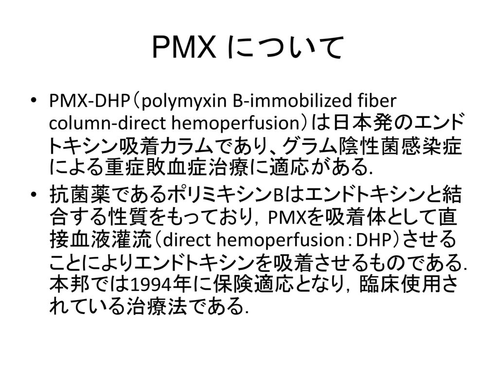 PMX について PMX-DHP（polymyxin B-immobilized fiber column-direct hemoperfusion）は日本発のエンドトキシン吸着カラムであり、グラム陰性菌感染症による重症敗血症治療に適応がある.