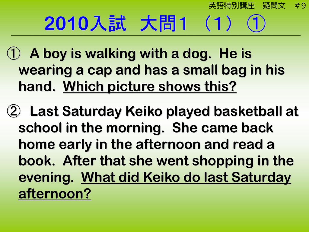 英語特別講座 疑問文 ＃9 2010入試 大問１ （１） ①. ① A boy is walking with a dog. He is wearing a cap and has a small bag in his hand. Which picture shows this