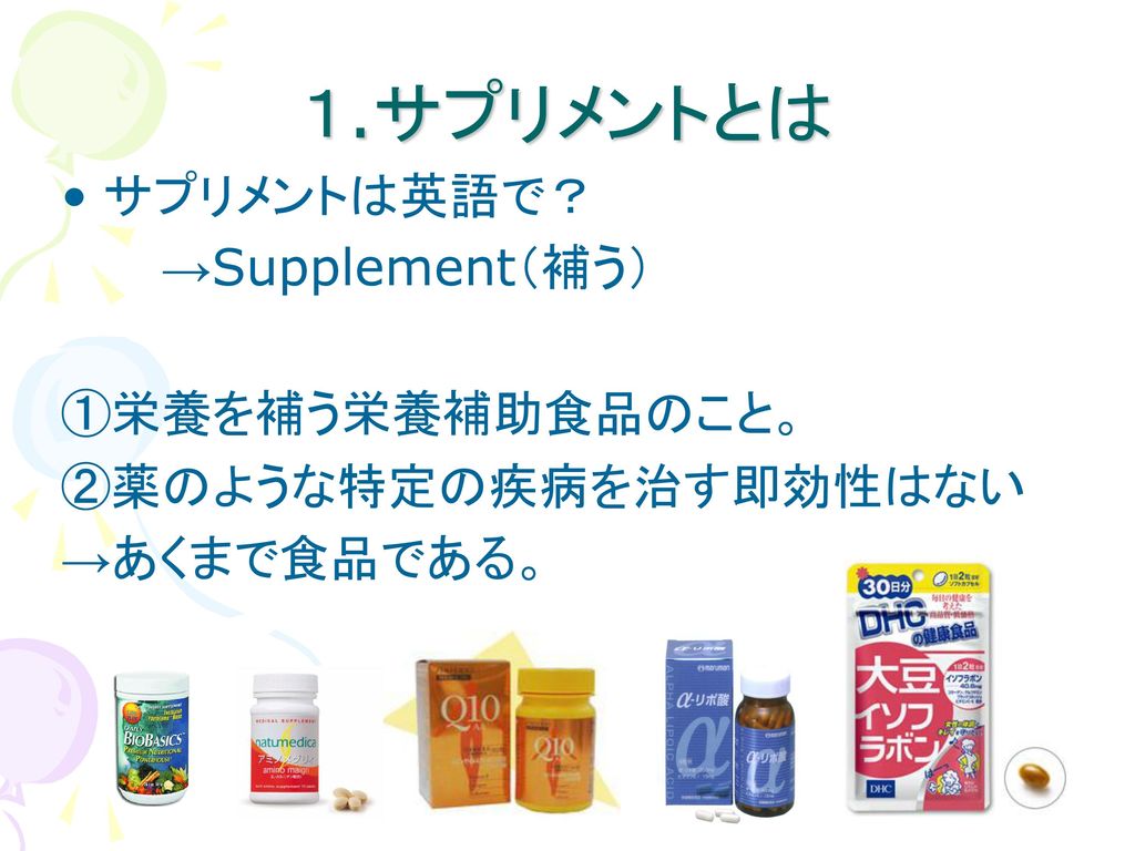 １.サプリメントとは サプリメントは英語で？ →Supplement（補う） ①栄養を補う栄養補助食品のこと。