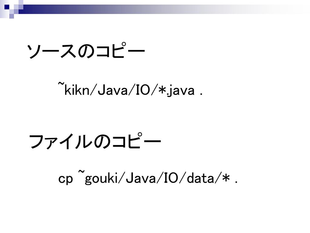 ソースのコピー ~kikn/Java/IO/*.java . ファイルのコピー cp ~gouki/Java/IO/data/* .