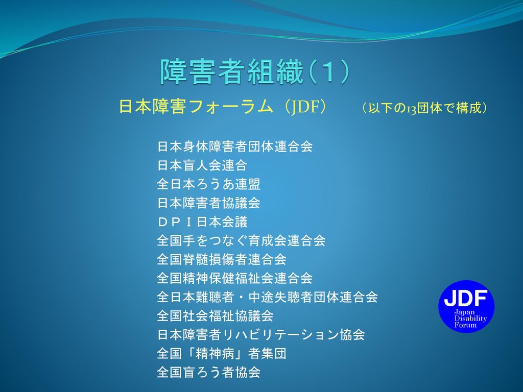 障害者組織（１） JDF 日本障害フォーラム（JDF） （以下の13団体で構成） 日本身体障害者団体連合会 日本盲人会連合 全日本ろうあ連盟