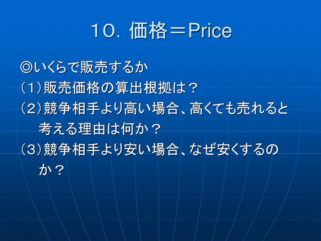 １０．価格＝Price ◎いくらで販売するか （１）販売価格の算出根拠は？ （２）競争相手より高い場合、高くても売れると 考える理由は何か？