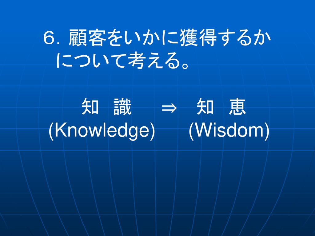 ６．顧客をいかに獲得するか について考える。 知 識 ⇒ 知 恵 (Knowledge) (Wisdom)