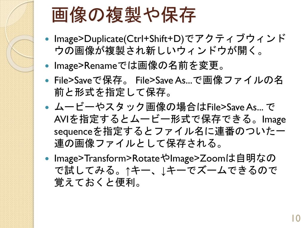 画像の複製や保存 Image>Duplicate(Ctrl+Shift+D)でアクティブウィンド ウの画像が複製され新しいウィンドウが開く。 Image>Renameでは画像の名前を変更。 File>Saveで保存。 File>Save As...で画像ファイルの名 前と形式を指定して保存。