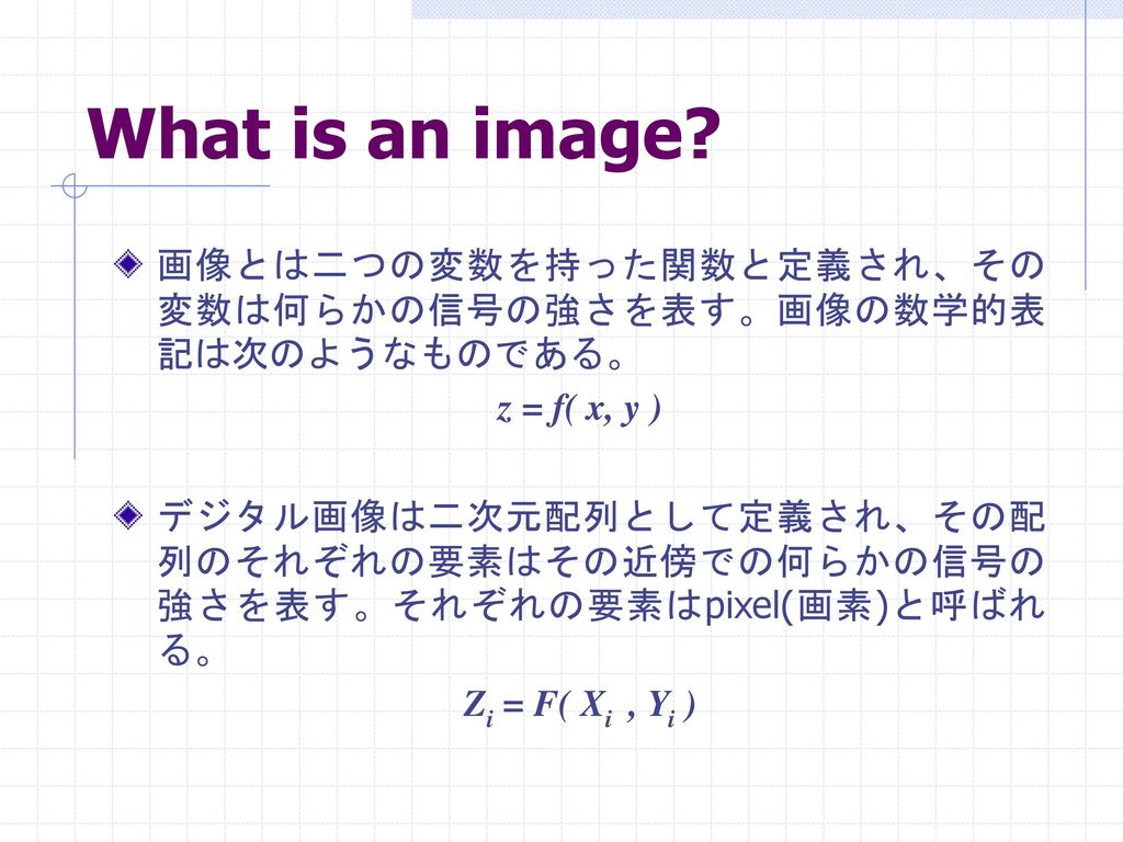 What is an image 画像とは二つの変数を持った関数と定義され、その変数は何らかの信号の強さを表す。画像の数学的表記は次のようなものである。 z = f( x, y )