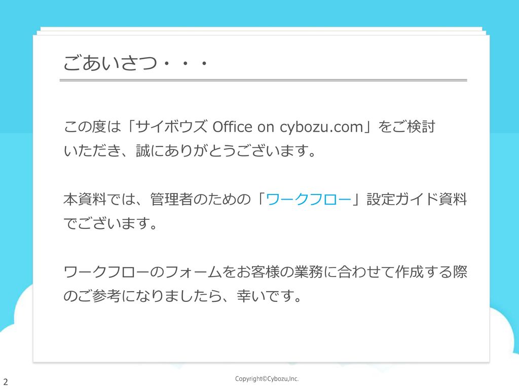 ごあいさつ・・・ この度は「サイボウズ Office on cybozu.com」をご検討 いただき、誠にありがとうございます。 本資料では、管理者のための「ワークフロー」設定ガイド資料でございます。 ワークフローのフォームをお客様の業務に合わせて作成する際のご参考になりましたら、幸いです。
