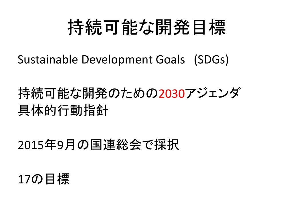 持続可能な開発目標 Sustainable Development Goals (SDGs) 持続可能な開発のための2030アジェンダ 具体的行動指針 2015年9月の国連総会で採択 17の目標
