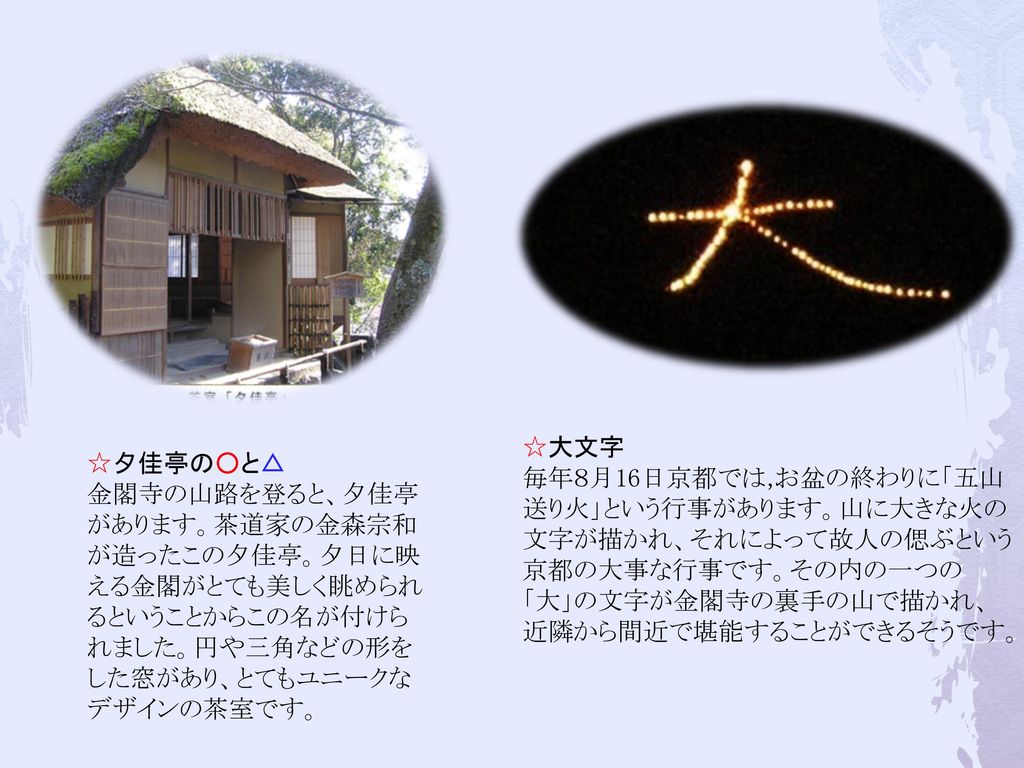 ☆大文字 毎年８月16日京都では,お盆の終わりに「五山送り火」という行事があります。山に大きな火の文字が描かれ、それによって故人の偲ぶという京都の大事な行事です。その内の一つの「大」の文字が金閣寺の裏手の山で描かれ、近隣から間近で堪能することができるそうです。