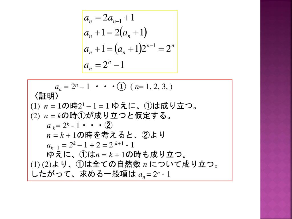 an = 2n – 1 ・・・① ( n= 1, 2, 3, ) 〈証明〉 (1) n = 1の時21 – 1 = 1 ゆえに、①は成り立つ。 (2) n = kの時①が成り立つと仮定する。