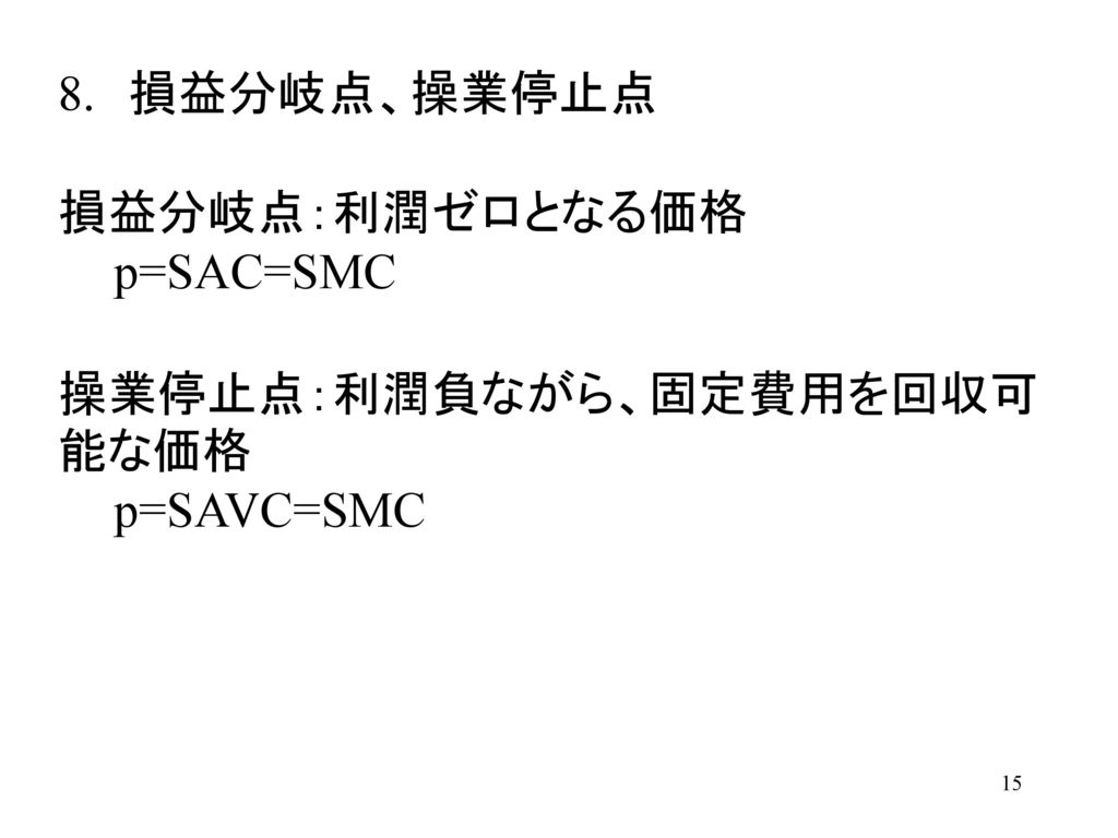 8. 損益分岐点、操業停止点 損益分岐点：利潤ゼロとなる価格 p=SAC=SMC 操業停止点：利潤負ながら、固定費用を回収可能な価格 p=SAVC=SMC