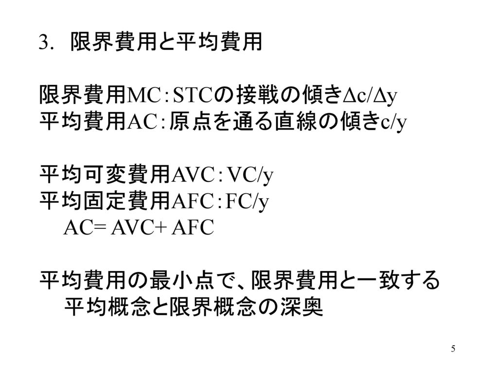 3. 限界費用と平均費用 限界費用MC：STCの接戦の傾きΔc/Δy. 平均費用AC：原点を通る直線の傾きc/y. 平均可変費用AVC：VC/y. 平均固定費用AFC：FC/y. AC= AVC+ AFC.
