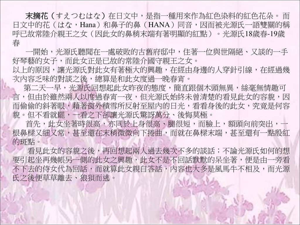 伊勢物語 伊勢物語 為平安初期 歌物語 的代表作品 又稱 在五日記 在中將日記 流傳至今者乃長期增益累積而成 其最早的原型 應在 古今集 成書的九 五年之前 是為日本最早的古典文學作品之一 全書以平城天皇皇孫在原業平的和歌為骨幹 加上一些口耳