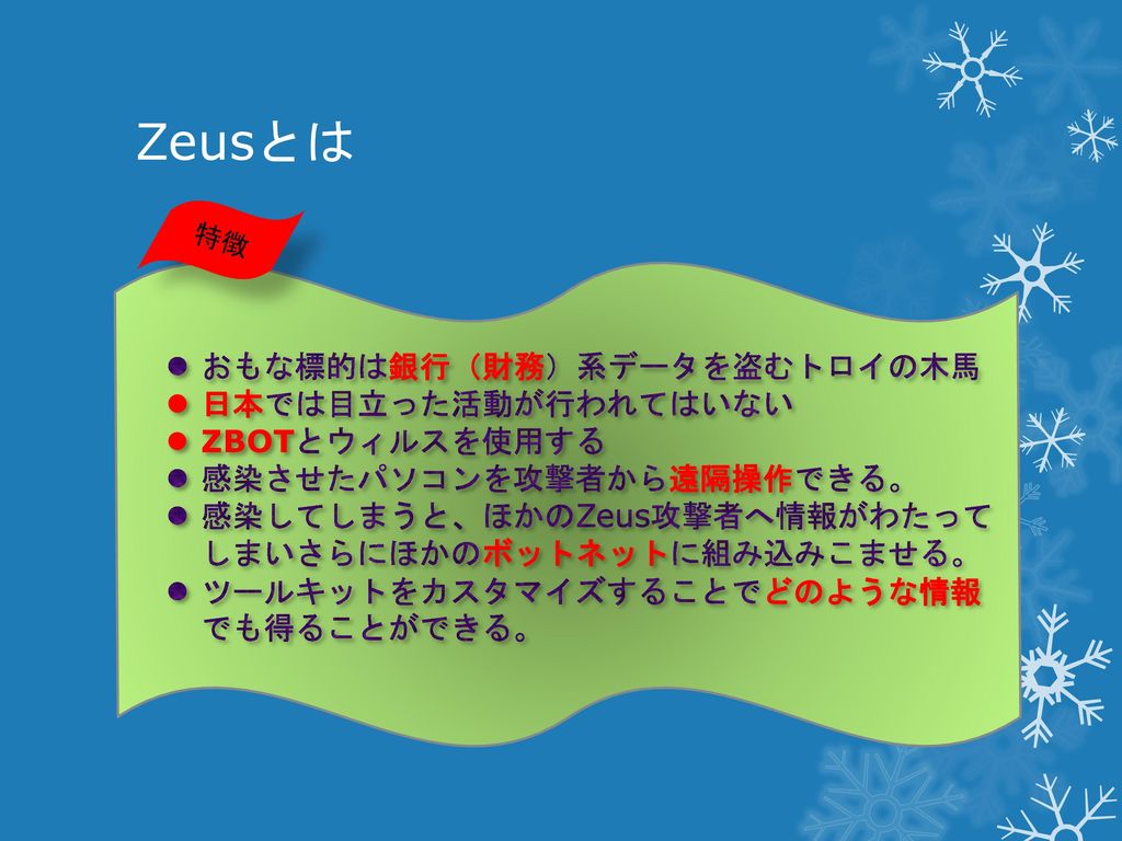 Zeusとは おもな標的は銀行（財務）系データを盗むトロイの木馬 日本では目立った活動が行われてはいない ZBOTとウィルスを使用する