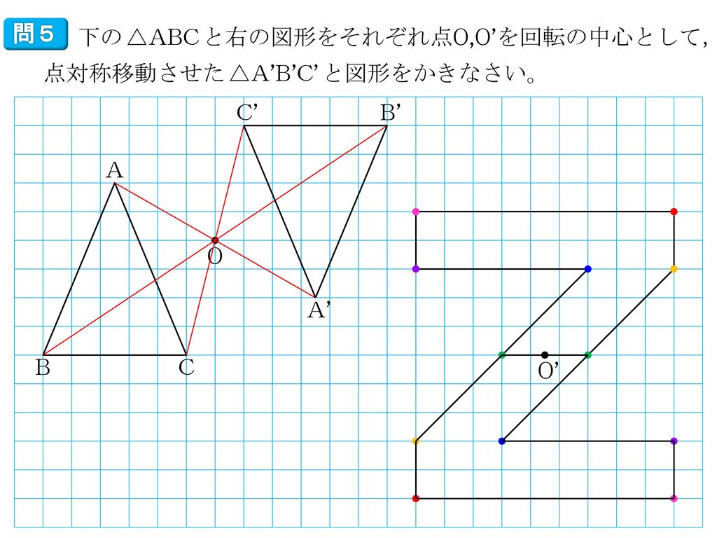 問５ 下の^^△ABC^^と右の図形をそれぞれ点O,O’を回転の中心として，点対称移動させた^^△A’B’C’^^と図形をかきなさい。 C’ B’ A O A’ B C O’
