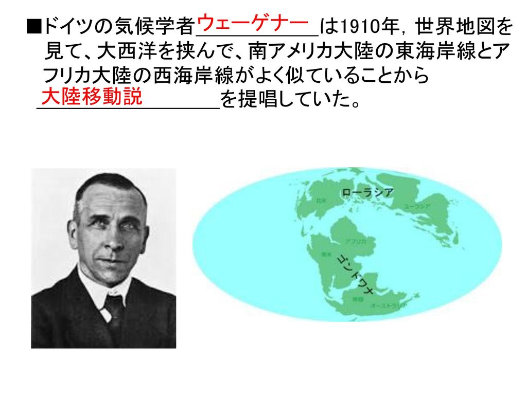 ウェーゲナー ■ドイツの気候学者 は1910年，世界地図を. 見て、大西洋を挟んで、南アメリカ大陸の東海岸線とア. フリカ大陸の西海岸線がよく似ていることから