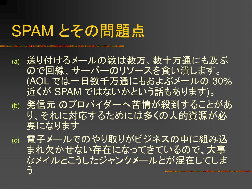 SPAM とその問題点 送り付けるメールの数は数万、数十万通にも及ぶので回線、サーバーのリソースを食い潰します。 (AOL では一日数千万通にもおよぶメールの 30% 近くが SPAM ではないかという話もあります)。
