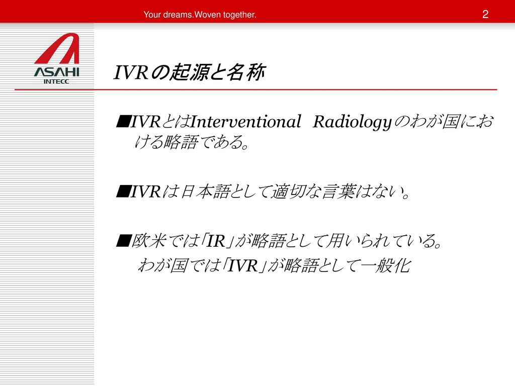 IVRの起源と名称 ■IVRとはInterventional Radiologyのわが国における略語である。 ■IVRは日本語として適切な言葉はない。 ■欧米では「IR」が略語として用いられている。 わが国では「IVR」が略語として一般化